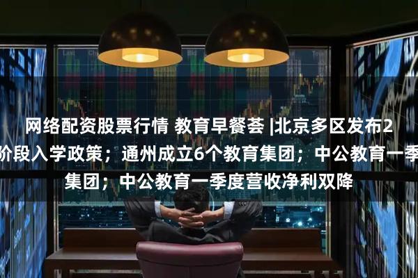 网络配资股票行情 教育早餐荟 |北京多区发布2025年义务教育阶段入学政策；通州成立6个教育集团；中公教育一季度营收净利双降