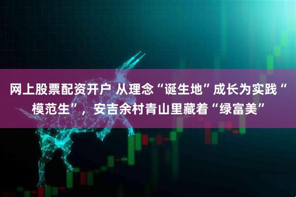 网上股票配资开户 从理念“诞生地”成长为实践“模范生”，安吉余村青山里藏着“绿富美”