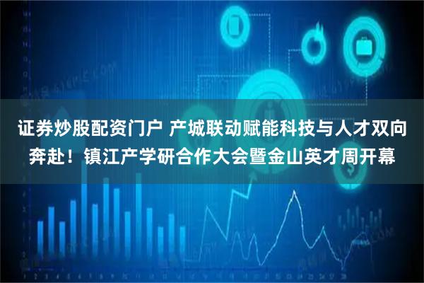 证券炒股配资门户 产城联动赋能科技与人才双向奔赴！镇江产学研合作大会暨金山英才周开幕