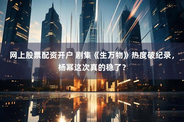 网上股票配资开户 剧集《生万物》热度破纪录，杨幂这次真的稳了？
