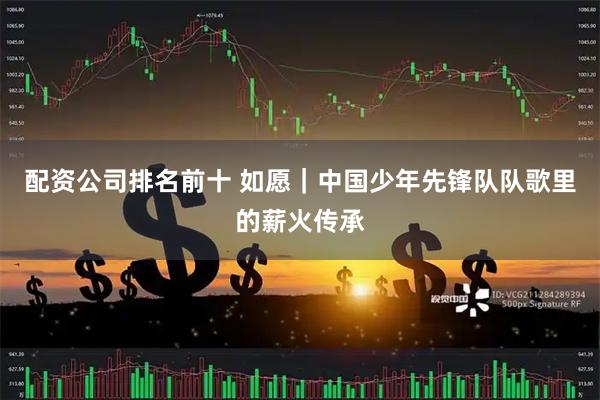 配资公司排名前十 如愿｜中国少年先锋队队歌里的薪火传承