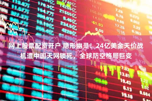 网上股票配资开户 隐形幽灵！24亿美金天价战机遭中国天网锁死，全球防空格局巨变