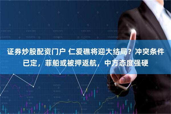 证券炒股配资门户 仁爱礁将迎大结局？冲突条件已定，菲船或被押返航，中方态度强硬