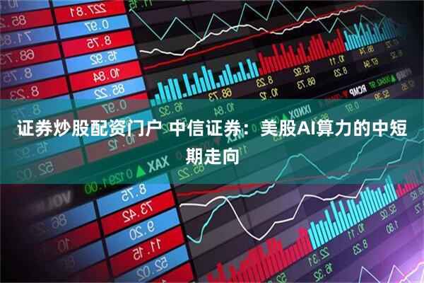 证券炒股配资门户 中信证券：美股AI算力的中短期走向