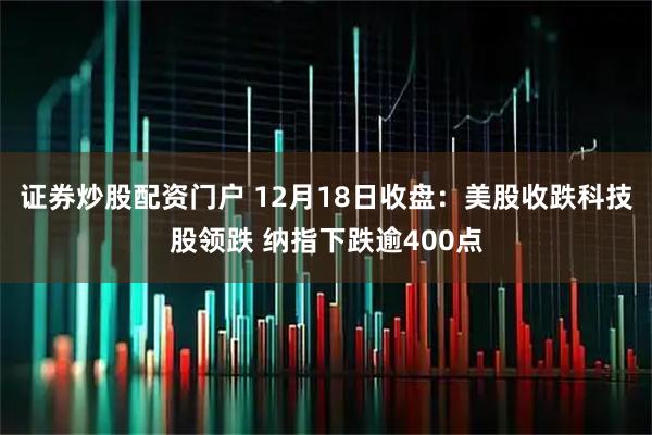 证券炒股配资门户 12月18日收盘：美股收跌科技股领跌 纳指下跌逾400点