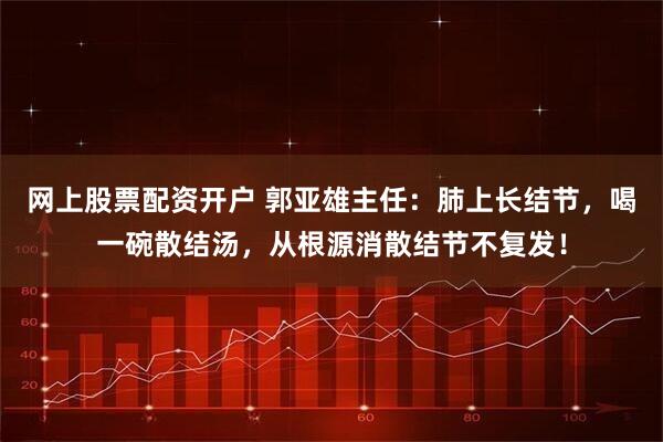 网上股票配资开户 郭亚雄主任：肺上长结节，喝一碗散结汤，从根源消散结节不复发！