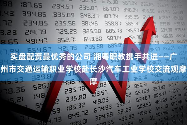 实盘配资最优秀的公司 湘粤职教携手共进——广州市交通运输职业学校赴长沙汽车工业学校交流观摩