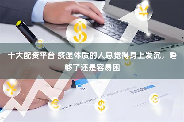 十大配资平台 痰湿体质的人总觉得身上发沉，睡够了还是容易困